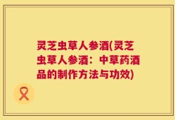 灵芝虫草人参酒(灵芝虫草人参酒：中草药酒品的制作方法与功效)