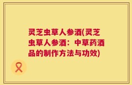 灵芝虫草人参酒(灵芝虫草人参酒：中草药酒品的制作方法与功效)