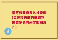 灵芝和天麻多久才能喝(灵芝和天麻的提取物需要多长时间才能服用？)