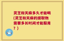 灵芝和天麻多久才能喝(灵芝和天麻的提取物需要多长时间才能服用？)