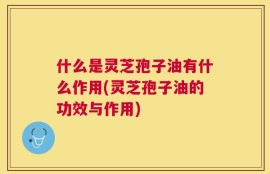 什么是灵芝孢子油有什么作用(灵芝孢子油的功效与作用)