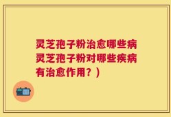 灵芝孢子粉治愈哪些病灵芝孢子粉对哪些疾病有治愈作用？)