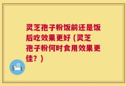 灵芝孢子粉饭前还是饭后吃效果更好 (灵芝孢子粉何时食用效果更佳？)