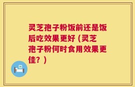 灵芝孢子粉饭前还是饭后吃效果更好 (灵芝孢子粉何时食用效果更佳？)