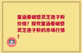 童涵春破壁灵芝孢子粉价格？探究童涵春破壁灵芝孢子粉的市场行情？