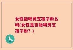 女性能喝灵芝孢子粉么吗(女性是否能喝灵芝孢子粉？)