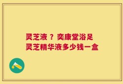 灵芝液 ？奕康堂浴足灵芝精华液多少钱一盒