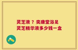 灵芝液 ？奕康堂浴足灵芝精华液多少钱一盒