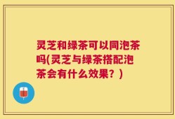 灵芝和绿茶可以同泡茶吗(灵芝与绿茶搭配泡茶会有什么效果？)