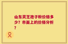 山东灵芝孢子粉价格多少？市面上的价格分析？