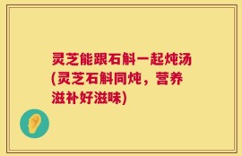 灵芝能跟石斛一起炖汤(灵芝石斛同炖，营养滋补好滋味)