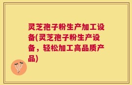 灵芝孢子粉生产加工设备(灵芝孢子粉生产设备，轻松加工高品质产品)