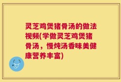 灵芝鸡煲猪骨汤的做法视频(学做灵芝鸡煲猪骨汤，慢炖汤香味美健康营养丰富)