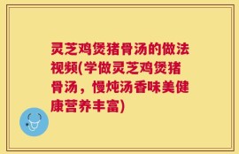 灵芝鸡煲猪骨汤的做法视频(学做灵芝鸡煲猪骨汤，慢炖汤香味美健康营养丰富)