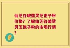 仙芝谷破壁灵芝孢子粉价格？了解仙芝谷破壁灵芝孢子粉的市场行情？