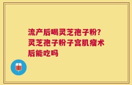 流产后喝灵芝孢子粉？灵芝孢子粉子宫肌瘤术后能吃吗