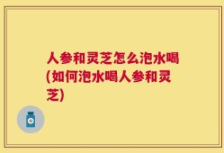 人参和灵芝怎么泡水喝(如何泡水喝人参和灵芝)