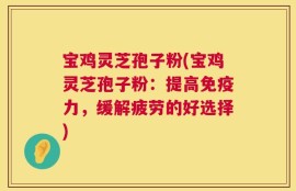 宝鸡灵芝孢子粉(宝鸡灵芝孢子粉：提高免疫力，缓解疲劳的好选择)