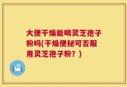 大便干燥能喝灵芝孢子粉吗(干燥便秘可否服用灵芝孢子粉？)