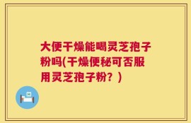 大便干燥能喝灵芝孢子粉吗(干燥便秘可否服用灵芝孢子粉？)