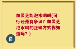 血灵芝能泡水喝吗(可行还是有争议？血灵芝泡水喝的正确方式你知道吗？)