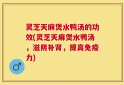 灵芝天麻煲水鸭汤的功效(灵芝天麻煲水鸭汤，滋阴补肾，提高免疫力)