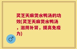 灵芝天麻煲水鸭汤的功效(灵芝天麻煲水鸭汤，滋阴补肾，提高免疫力)