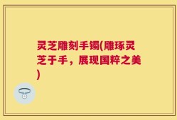 灵芝雕刻手镯(雕琢灵芝于手，展现国粹之美)