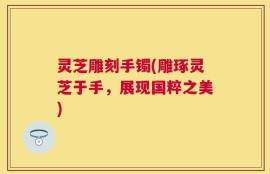 灵芝雕刻手镯(雕琢灵芝于手，展现国粹之美)