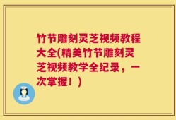 竹节雕刻灵芝视频教程大全(精美竹节雕刻灵芝视频教学全纪录，一次掌握！)