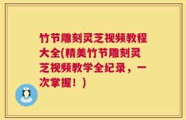 竹节雕刻灵芝视频教程大全(精美竹节雕刻灵芝视频教学全纪录，一次掌握！)