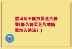 熬汤能不能放灵芝片糖果(能否将灵芝片或糖果加入熬汤？)