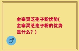 金寨灵芝孢子粉优势(金寨灵芝孢子粉的优势是什么？)
