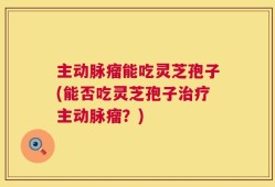 主动脉瘤能吃灵芝孢子(能否吃灵芝孢子治疗主动脉瘤？)