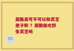 尿酸高可不可以和灵芝孢子粉 ？尿酸能吃野生灵芝吗