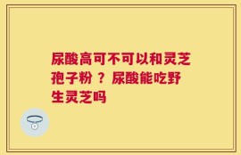 尿酸高可不可以和灵芝孢子粉 ？尿酸能吃野生灵芝吗