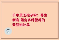 千木灵芝孢子粉：养生新宠 蕴含多种营养的天然滋补品
