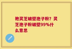 袍灵芝破壁孢子粉？灵芝孢子粉破壁99%什么意思