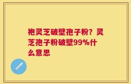 袍灵芝破壁孢子粉？灵芝孢子粉破壁99%什么意思