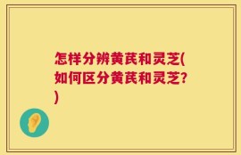 怎样分辨黄芪和灵芝(如何区分黄芪和灵芝？)