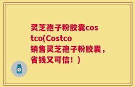 灵芝孢子粉胶囊costco(Costco销售灵芝孢子粉胶囊，省钱又可信！)