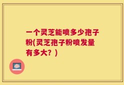一个灵芝能喷多少孢子粉(灵芝孢子粉喷发量有多大？)