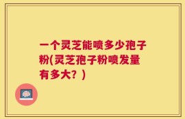 一个灵芝能喷多少孢子粉(灵芝孢子粉喷发量有多大？)