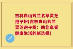 吉林白山芳兰名草灵芝孢子粉(吉林白山芳兰灵芝孢子粉：助您享受健康生活的新选择)