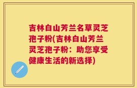 吉林白山芳兰名草灵芝孢子粉(吉林白山芳兰灵芝孢子粉：助您享受健康生活的新选择)