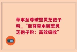 草本至尊破壁灵芝孢子粉_“至尊草本破壁灵芝孢子粉：高效吸收”
