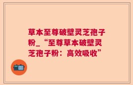 草本至尊破壁灵芝孢子粉_“至尊草本破壁灵芝孢子粉：高效吸收”