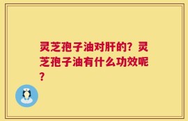 灵芝孢子油对肝的？灵芝孢子油有什么功效呢？