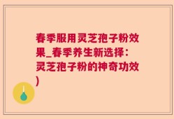 春季服用灵芝孢子粉效果_春季养生新选择：灵芝孢子粉的神奇功效)