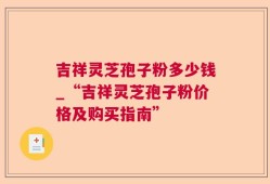 吉祥灵芝孢子粉多少钱_“吉祥灵芝孢子粉价格及购买指南”